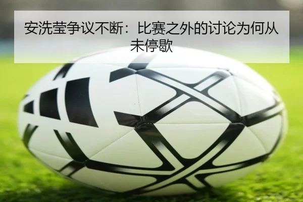 安洗莹争议不断：比赛之外的讨论为何从未停歇