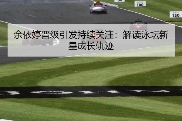 余依婷晋级引发持续关注：解读泳坛新星成长轨迹